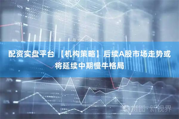 配资实盘平台 【机构策略】后续A股市场走势或将延续中期慢牛格局