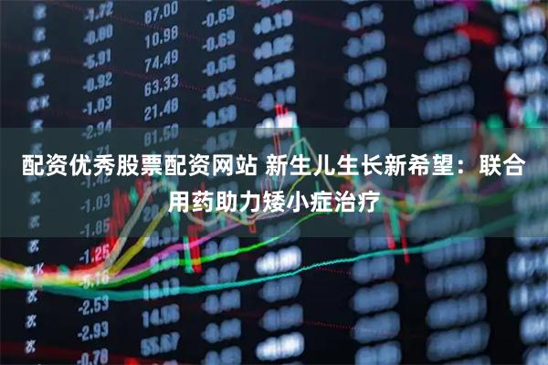 配资优秀股票配资网站 新生儿生长新希望：联合用药助力矮小症治疗