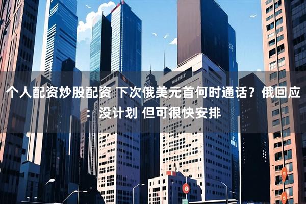 个人配资炒股配资 下次俄美元首何时通话？俄回应：没计划 但可很快安排