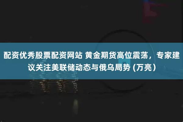配资优秀股票配资网站 黄金期货高位震荡，专家建议关注美联储动态与俄乌局势 (万亮）