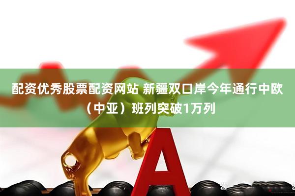配资优秀股票配资网站 新疆双口岸今年通行中欧（中亚）班列突破1万列