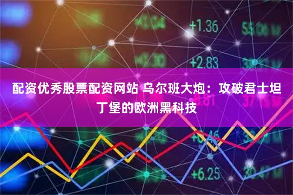 配资优秀股票配资网站 乌尔班大炮：攻破君士坦丁堡的欧洲黑科技