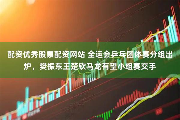 配资优秀股票配资网站 全运会乒乓团体赛分组出炉，樊振东王楚钦马龙有望小组赛交手