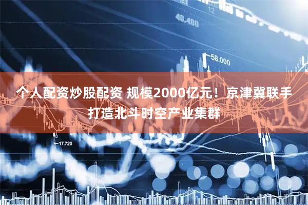 个人配资炒股配资 规模2000亿元！京津冀联手打造北斗时空产业集群
