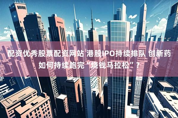 配资优秀股票配资网站 港股IPO持续排队 创新药如何持续跑完“烧钱马拉松”？