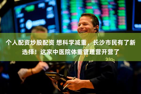 个人配资炒股配资 想科学减重，长沙市民有了新选择！这家中医院体重管理营开营了