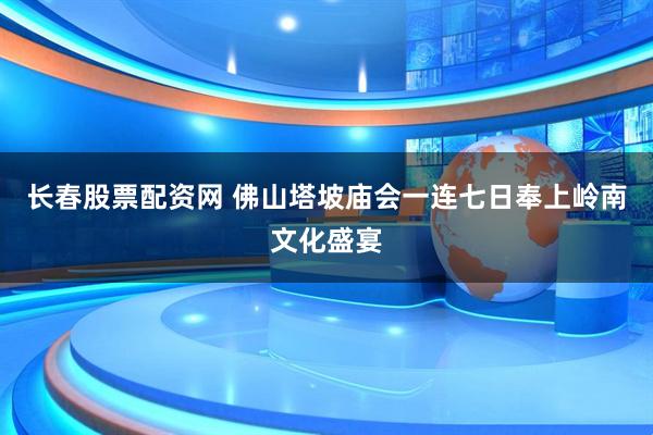 长春股票配资网 佛山塔坡庙会一连七日奉上岭南文化盛宴