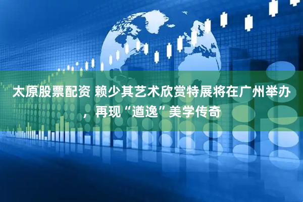 太原股票配资 赖少其艺术欣赏特展将在广州举办，再现“遒逸”美学传奇
