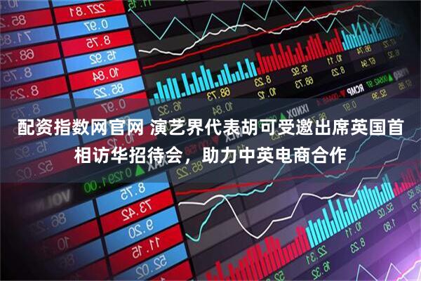 配资指数网官网 演艺界代表胡可受邀出席英国首相访华招待会，助力中英电商合作