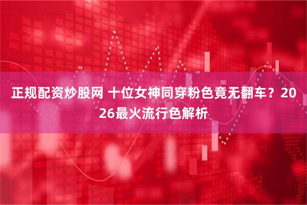 正规配资炒股网 十位女神同穿粉色竟无翻车？2026最火流行色解析