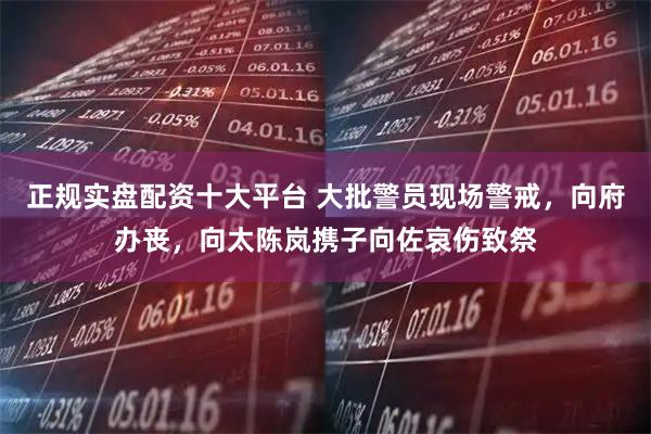 正规实盘配资十大平台 大批警员现场警戒，向府办丧，向太陈岚携子向佐哀伤致祭