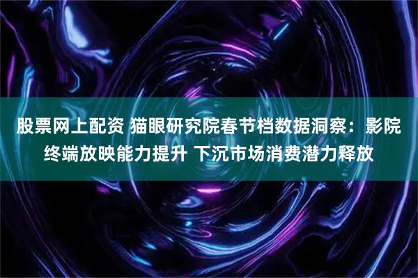 股票网上配资 猫眼研究院春节档数据洞察：影院终端放映能力提升 下沉市场消费潜力释放