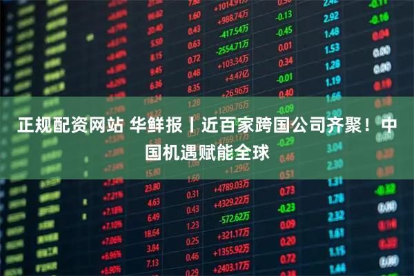 正规配资网站 华鲜报丨近百家跨国公司齐聚！中国机遇赋能全球