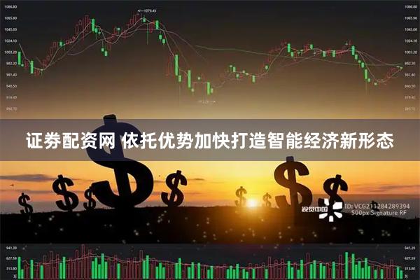 证劵配资网 依托优势加快打造智能经济新形态