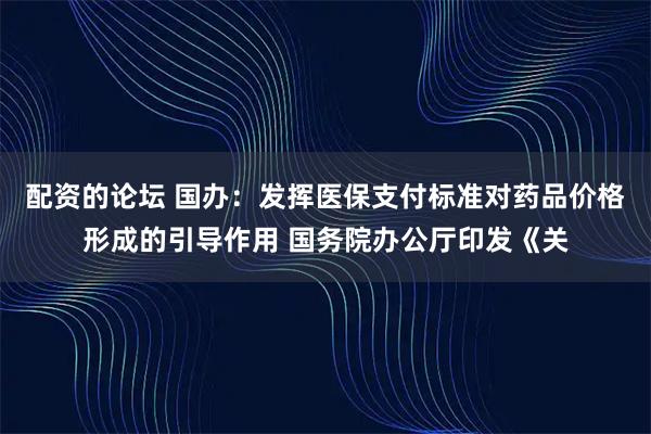 配资的论坛 国办：发挥医保支付标准对药品价格形成的引导作用 国务院办公厅印发《关