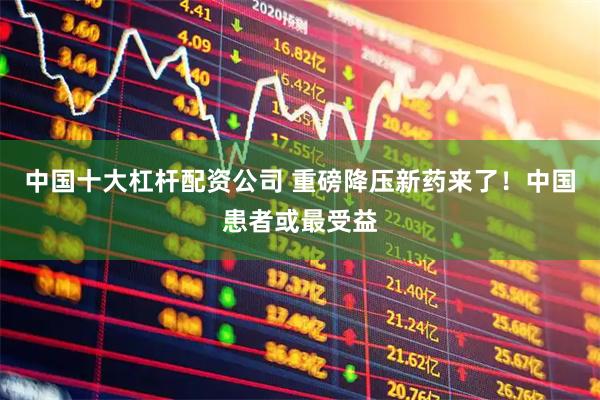 中国十大杠杆配资公司 重磅降压新药来了！中国患者或最受益