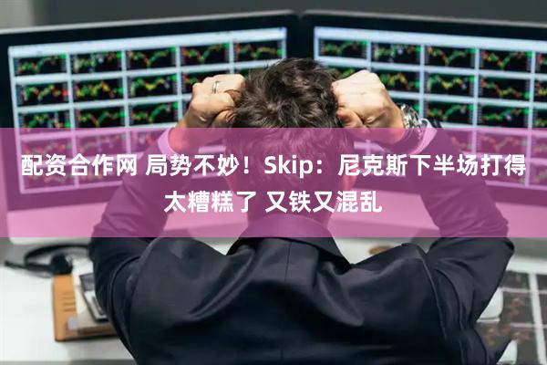 配资合作网 局势不妙！Skip：尼克斯下半场打得太糟糕了 又铁又混乱