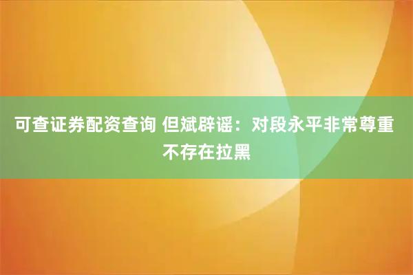 可查证券配资查询 但斌辟谣：对段永平非常尊重 不存在拉黑