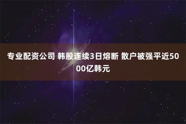 专业配资公司 韩股连续3日熔断 散户被强平近5000亿韩元