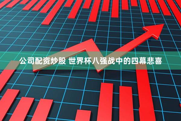 公司配资炒股 世界杯八强战中的四幕悲喜