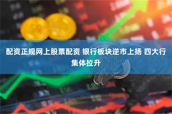配资正规网上股票配资 银行板块逆市上扬 四大行集体拉升